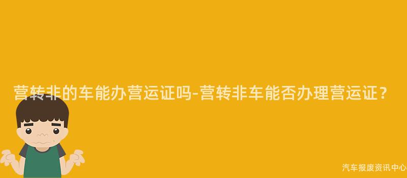 营转非的车能办营运证吗-营转非车能否办理营运证？