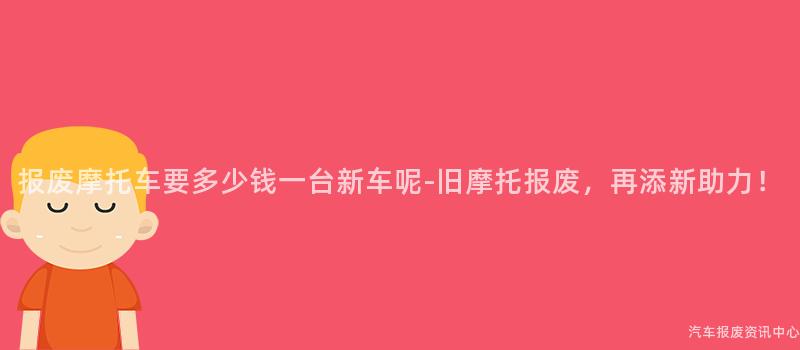 报废摩托车要多少钱一台新车呢-旧摩托报废，再添新助力！