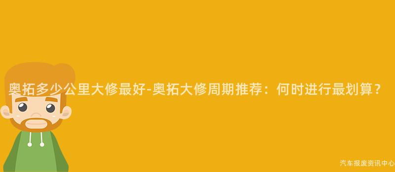 奥拓多少公里大修最好-奥拓大修周期推荐：何时进行最划算？