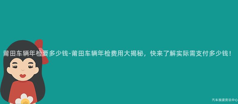 莆田车辆年检要多少钱-莆田车辆年检费用大揭秘，快来了解实际需支付多少钱！