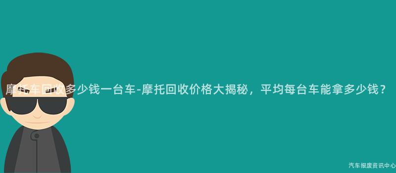 摩托车回收多少钱一台车-摩托回收价格大揭秘，平均每台车能拿多少钱？