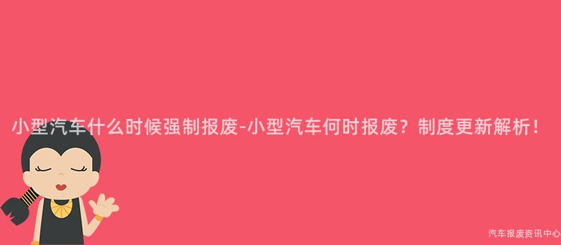 小型汽车什么时候强制报废-小型汽车何时报废？制度更新解析！