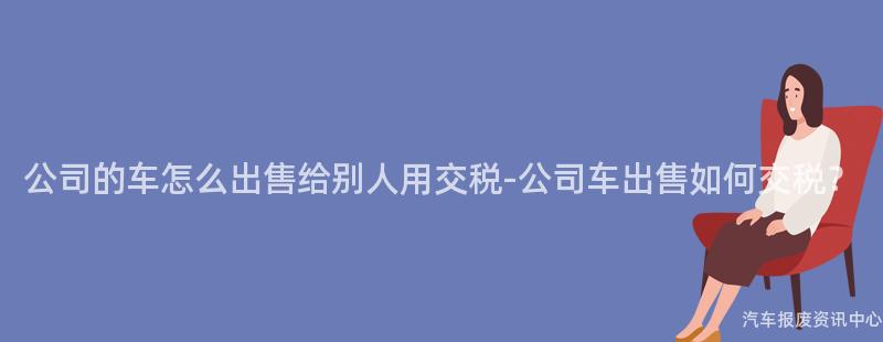 公司的车怎么出售给别人用交税-公司车出售如何交税？