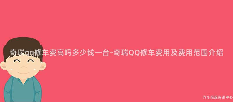 奇瑞qq修车费高吗多少钱一台-奇瑞QQ修车费用及费用范围介绍