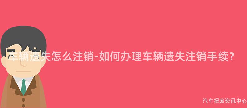 车辆遗失怎么注销-如何办理车辆遗失注销手续？