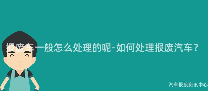报废车一般怎么处理的呢-如何处理报废汽车？