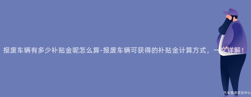报废车辆有多少补贴金呢怎么算-报废车辆可获得的补贴金计算方式，一文详解！