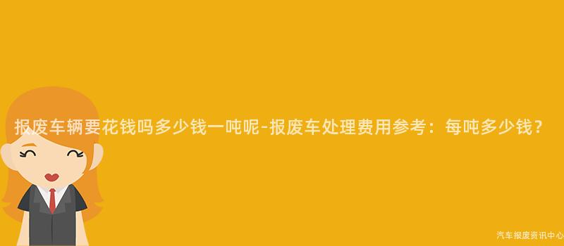 报废车辆要花钱吗多少钱一吨呢-报废车处理费用参考：每吨多少钱？