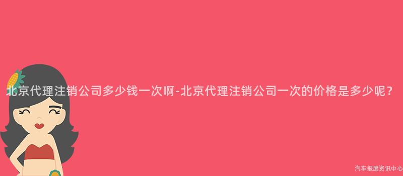 北京代理注销公司多少钱一次啊-北京代理注销公司一次的价格是多少呢？