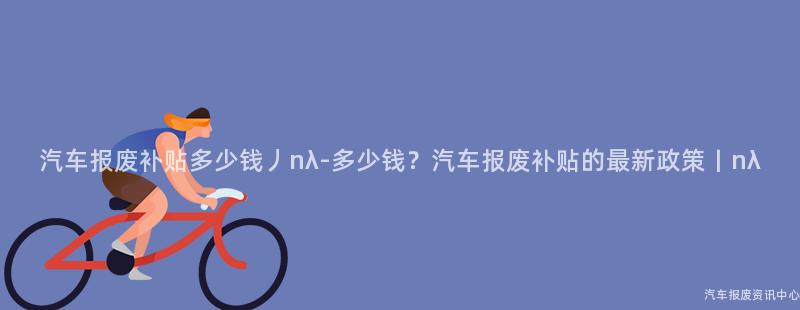 汽车报废补贴多少钱丿nλ-多少钱？汽车报废补贴的最新政策丨nλ