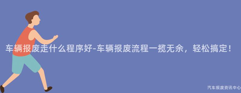 车辆报废走什么程序好-车辆报废流程一揽无余，轻松搞定！
