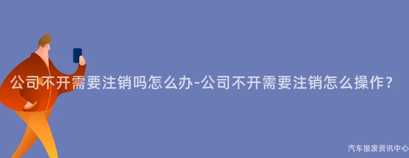 公司不开需要注销吗怎么办-公司不开需要注销怎么操作？