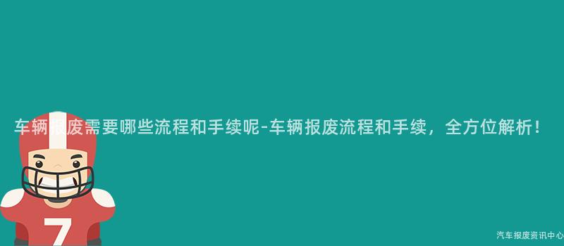 车辆报废需要哪些流程和手续呢-车辆报废流程和手续，全方位解析！
