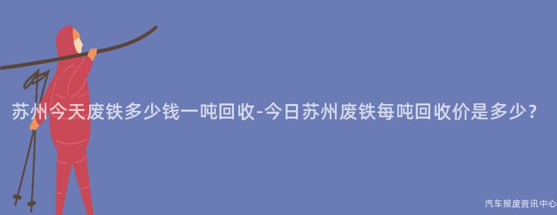 苏州今天废铁多少钱一吨回收-今日苏州废铁每吨回收价是多少？