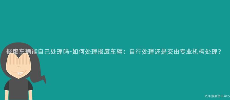 报废车辆能自己处理吗-如何处理报废车辆：自行处理还是交由专业机构处理？