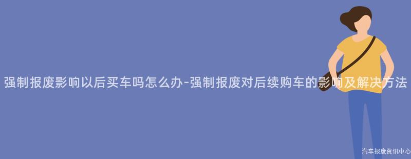 强制报废影响以后买车吗怎么办-强制报废对后续购车的影响及解决方法