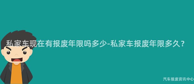 私家车现在有报废年限吗多少-私家车报废年限多久？