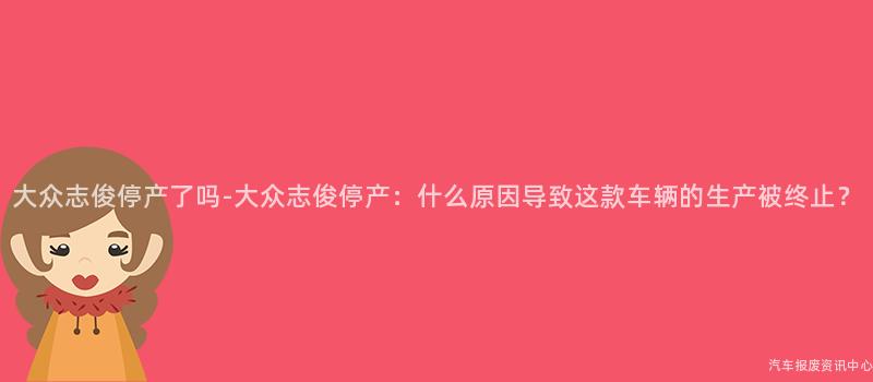 大众志俊停产了吗-大众志俊停产：什么原因导致这款车辆的生产被终止？