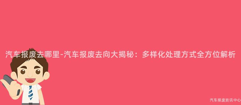 汽车报废去哪里-汽车报废去向大揭秘：多样化处理方式全方位解析