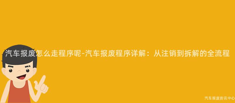 汽车报废怎么走程序呢-汽车报废程序详解：从注销到拆解的全流程