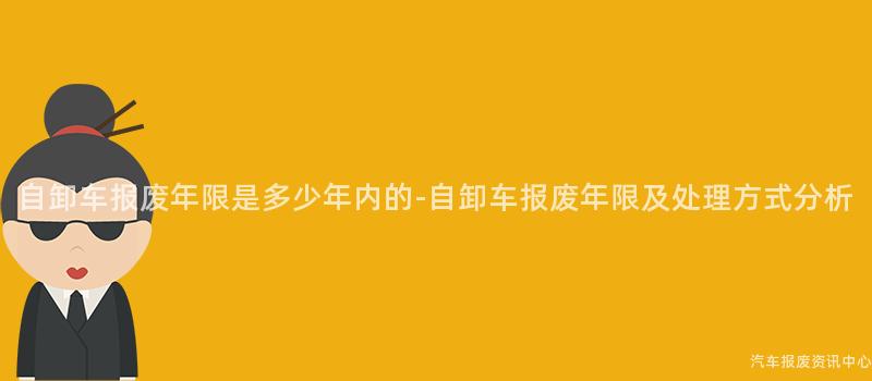 自卸车报废年限是多少年内的-自卸车报废年限及处理方式分析