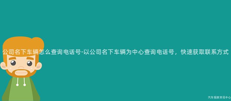 公司名下车辆怎么查询电话号-以公司名下车辆为中心查询电话号，快速获取联系方式