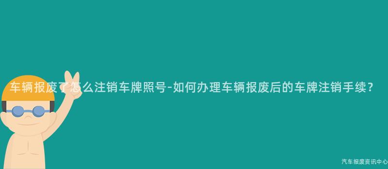 车辆报废了怎么注销车牌照号-如何办理车辆报废后的车牌注销手续？