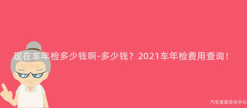 现在车年检多少钱啊-多少钱？2021车年检费用查询！