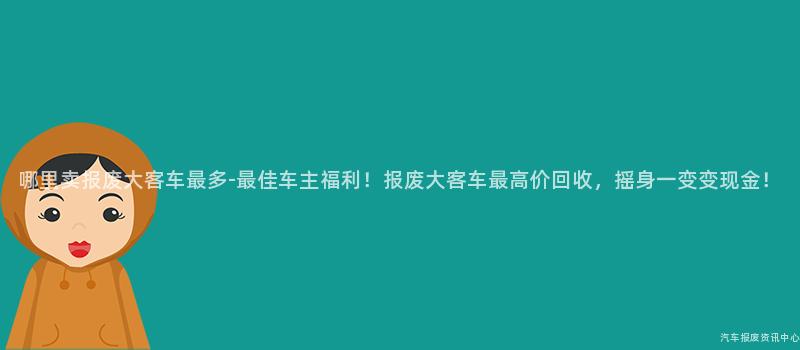 哪里卖报废大客车最多-最佳车主福利！报废大客车最高价回收，摇身一变变现金！