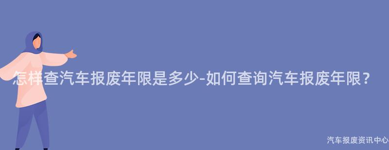 怎样查汽车报废年限是多少-如何查询汽车报废年限？