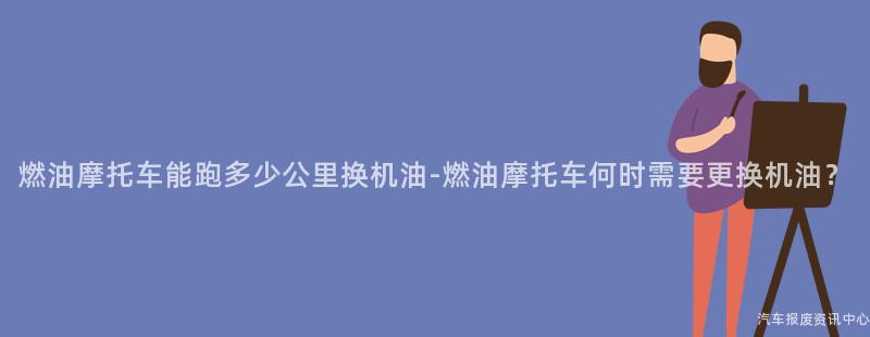 燃油摩托车能跑多少公里换机油-燃油摩托车何时需要更换机油？