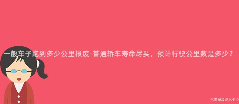一般车子跑到多少公里报废-普通轿车寿命尽头，预计行驶公里数是多少？