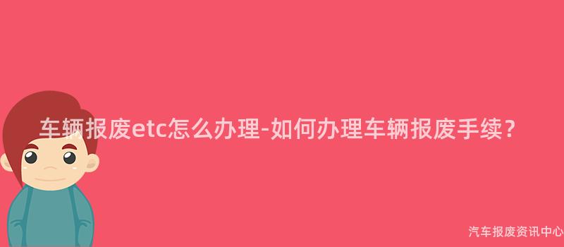 车辆报废etc怎么办理-如何办理车辆报废手续？