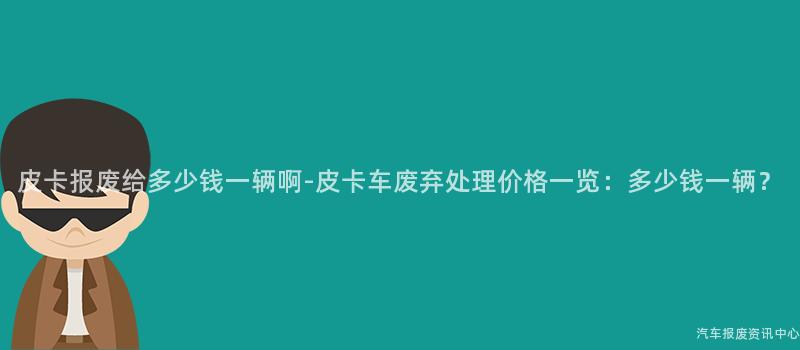 皮卡报废给多少钱一辆啊-皮卡车废弃处理价格一览：多少钱一辆？