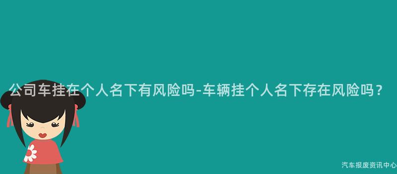公司车挂在个人名下有风险吗-车辆挂个人名下存在风险吗？