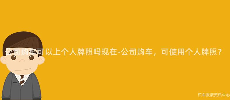 公司购车可以上个人牌照吗现在-公司购车，可使用个人牌照？