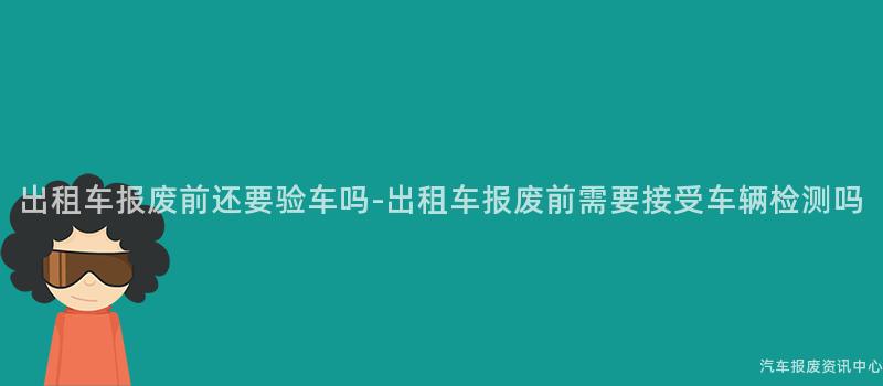 出租车报废前还要验车吗-出租车报废前需要接受车辆检测吗