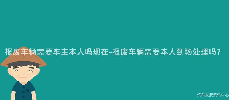 报废车辆需要车主本人吗现在-报废车辆需要本人到场处理吗？