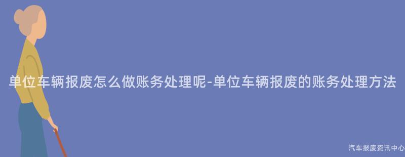 单位车辆报废怎么做账务处理呢-单位车辆报废的账务处理方法