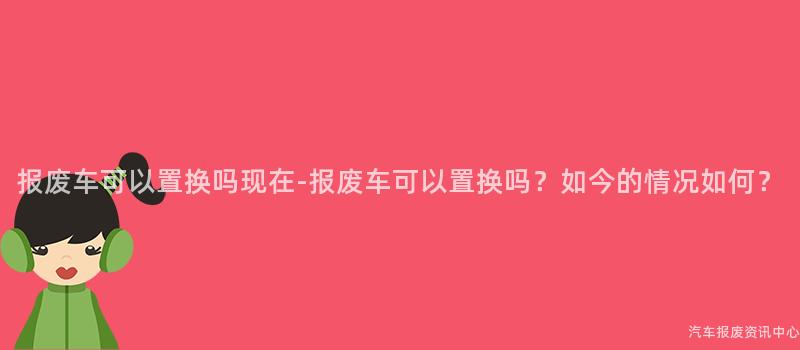 报废车可以置换吗现在-报废车可以置换吗？如今的情况如何？