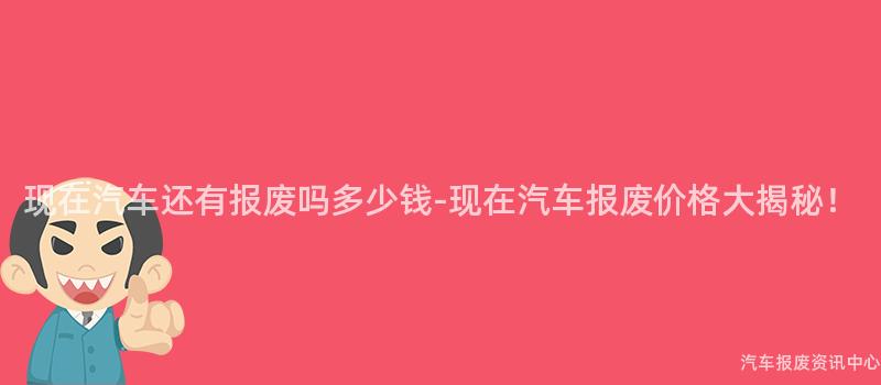 现在汽车还有报废吗多少钱-现在汽车报废价格大揭秘！