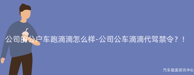 公司的公户车跑滴滴怎么样-公司公车滴滴代驾禁令？！
