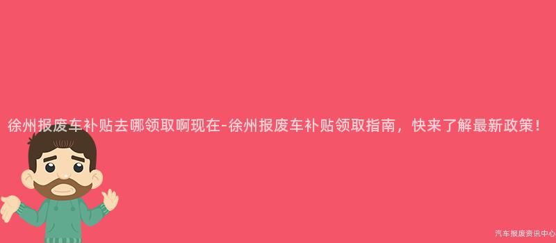 徐州报废车补贴去哪领取啊现在-徐州报废车补贴领取指南，快来了解最新政策！