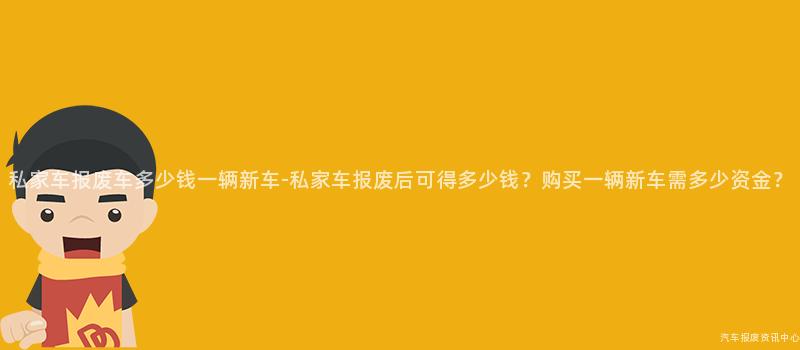 私家车报废车多少钱一辆新车-私家车报废后可得多少钱？购买一辆新车需多少资金？