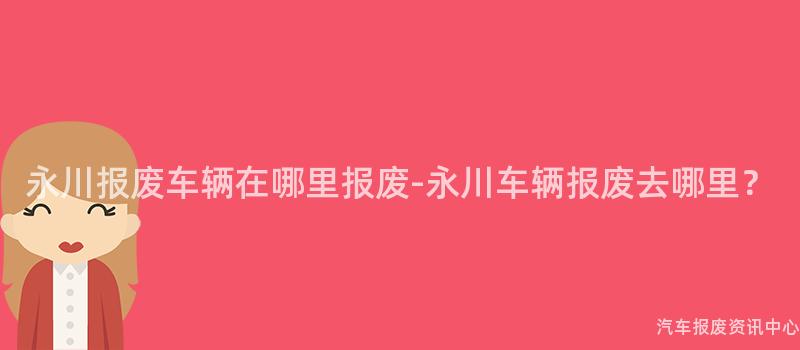 永川报废车辆在哪里报废-永川车辆报废去哪里？