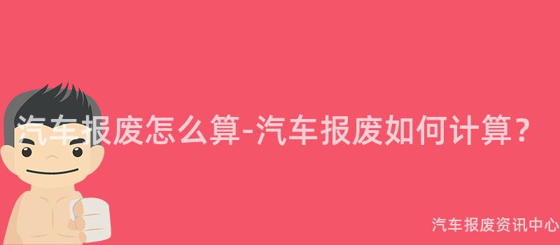 汽车报废怎么算-汽车报废如何计算？