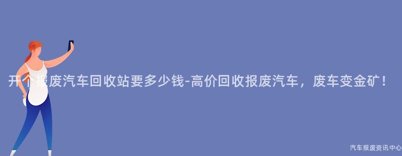 开个报废汽车回收站要多少钱-高价回收报废汽车，废车变金矿！