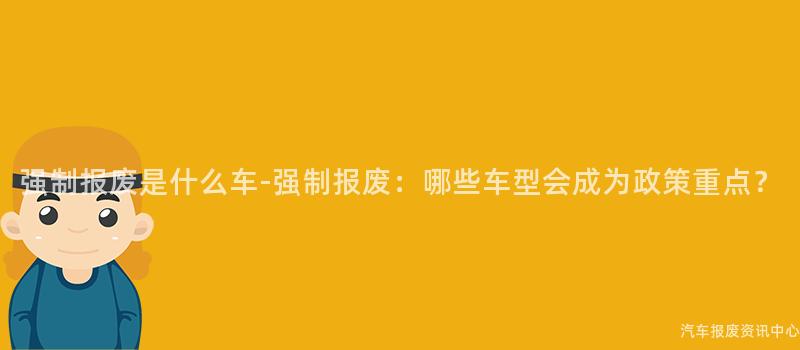 强制报废是什么车-强制报废：哪些车型会成为政策重点？