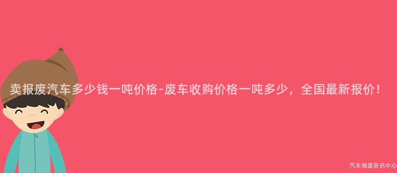 卖报废汽车多少钱一吨价格-废车收购价格一吨多少，全国最新报价！