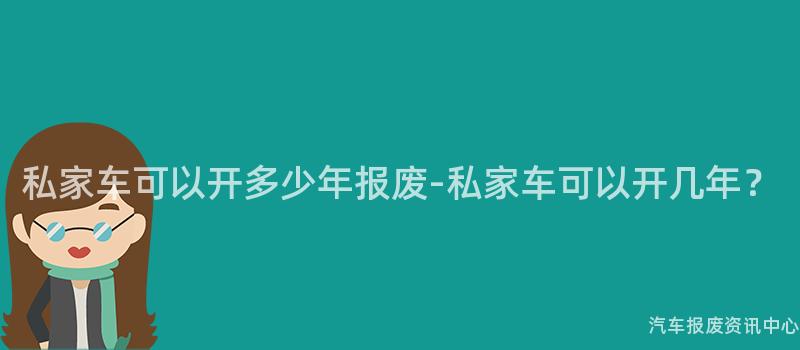 私家车可以开多少年报废-私家车可以开几年？